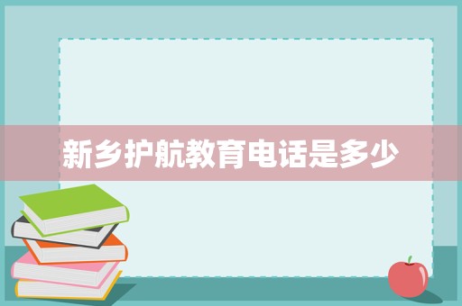 新乡护航教育联系方式详解与教育咨询服务全面介绍
